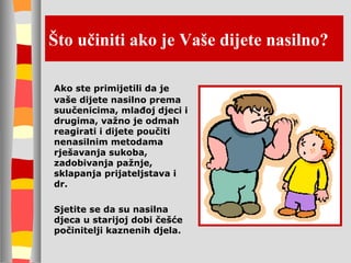 Što učiniti ako je Vaše dijete nasilno? Ako ste primijetili da je vaše dijete nasilno prema suučenicima, mlađoj djeci i drugima, važno je odmah reagirati i dijete poučiti nenasilnim metodama rješavanja sukoba, zadobivanja pažnje, sklapanja prijateljstava i dr. Sjetite se da su nasilna djeca u starijoj dobi češće počinitelji kaznenih djela. 