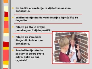 Ne tražite opravdanje za djetetovo nasilno ponašanje. Tražite od djeteta da vam detaljno ispriča što se dogodilo. Pitajte ga što je svojim  ponašanjem željelo postići. Pitajte da  V am kaže  što je bilo loše u tom  ponašanju. Predložite djetetu da  se stavi  u cipele  svoje  žrtve. Kako se ona  osjećala? 