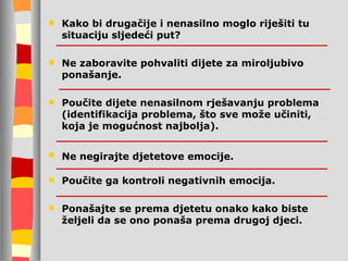 Kako bi drugačije i nenasilno moglo riješiti tu situaciju sljedeći put? Ne zaboravite pohvaliti dijete za miroljubivo ponašanje. Poučite dijete nenasilnom rješavanju problema (identifikacija problema, što sve može učiniti, koja je mogućnost najbolja). Ne negirajte djetetove emocije.   Poučite ga kontroli negativnih emocija. Ponašajte se prema djetetu onako kako biste željeli da se ono ponaša prema drugoj djeci. 