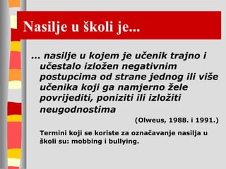 Nasilje u školi je... ... nasilje u kojem je učenik trajno i učestalo izložen negativnim postupcima od strane jednog ili više učenika koji ga namjerno žele povrijediti, poniziti ili izložiti neugodnostima   (Olweus, 1988. i 1991.) Termini koji se koriste za označavanje nasilja u školi su: mobbing i bullying.  