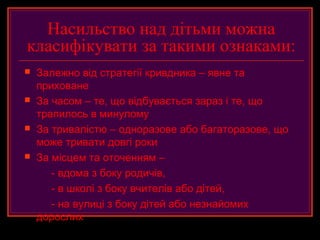 Насильство над дітьми можна
класифікувати за такими ознаками:
   Залежно від стратегії кривдника – явне та
    приховане
   За часом – те, що відбувається зараз і те, що
    трапилось в минулому
   За тривалістю – одноразове або багаторазове, що
    може тривати довгі роки
   За місцем та оточенням –
       - вдома з боку родичів,
       - в школі з боку вчителів або дітей,
       - на вулиці з боку дітей або незнайомих
    дорослих
 