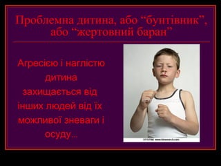 Проблемна дитина, або “бунтівник”,
     або “жертовний баран”

Агресією і наглістю
      дитина
  захищається від
інших людей від їх
можливої зневаги і
      осуду...
 