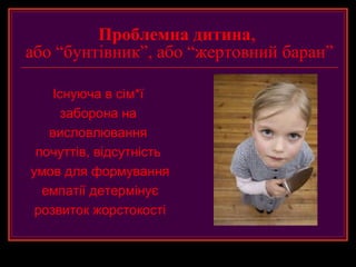 Проблемна дитина,
або “бунтівник”, або “жертовний баран”

    Існуюча в сім*ї
      заборона на
   висловлювання
 почуттів, відсутність
умов для формування
  емпатії детермінує
 розвиток жорстокості
 