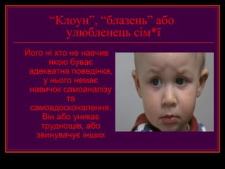 “Клоун”, “блазень” або
       улюбленець сім*ї
Його ні хто не навчив
      якою буває
 адекватна поведінка,
     у нього немає
 навичок самоаналізу
           та
 самовдосконалення.
    Він або уникає
    труднощів, або
   звинувачує інших
 