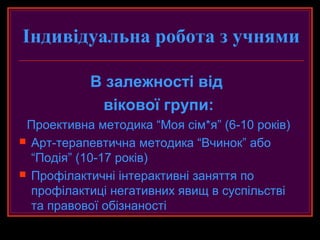 Індивідуальна робота з учнями

           В залежності від
            вікової групи:
 Проективна методика “Моя сім*я” (6-10 років)
 Арт-терапевтична методика “Вчинок” або
  “Подія” (10-17 років)
 Профілактичні інтерактивні заняття по
  профілактиці негативних явищ в суспільстві
  та правової обізнаності
 