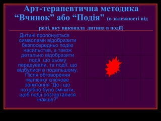 Арт-терапевтична методика
“Вчинок” або “Подія” (в залежності від
           ролі, яку виконала дитина в події)
 Дитині пропонується
 символами відобразити
   безпосередньо подію
    насильства, а також
  детально відобразити
       події, що цьому
передували, та події, що
відбулися в подальшому.
     Після обговорення
      малюнку ключове
     запитання “Де і що
  потрібно було змінити,
 щоб події розгорталися
          інакше?”
 