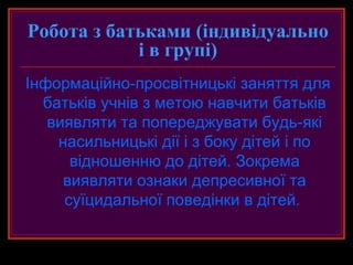 Робота з батьками (індивідуально
            і в групі)
Інформаційно-просвітницькі заняття для
  батьків учнів з метою навчити батьків
   виявляти та попереджувати будь-які
    насильницькі дії і з боку дітей і по
      відношенню до дітей. Зокрема
     виявляти ознаки депресивної та
     суїцидальної поведінки в дітей.
 
