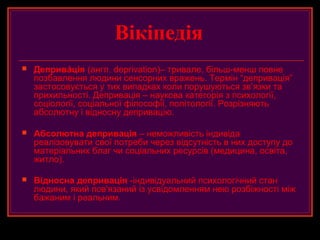 Вікіпедія
   Депривáція (англ. deprivation)– тривале, більш-менш повне
    позбавлення людини сенсорних вражень. Термін “депривація”
    застосовується у тих випадках коли порушуються зв’язки та
    прихильності. Депривація – наукова категорія з психології,
    соціології, соціальної філософії, політології. Розрізняють
    абсолютну і відносну депривацію.

   Абсолютна депривація – неможливість індивіда
    реалізовувати свої потреби через відсутність в них доступу до
    матеріальних благ чи соціальних ресурсів (медицина, освіта,
    житло).

   Відносна депривація -індивідуальний психологічний стан
    людини, який пов'язаний із усвідомленням нею розбіжності між
    бажаним і реальним.
 