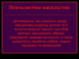 Психологічне насильство

  Це поведінка, яка наносить шкоду
   емоційному розвитку дитини та її
   почуттю власної гідності: постійна
     критика, приниження, образи,
кепкування, відмова вислухати, а також
  нездатність проявити любов, надати
       підтримку та керівництво
 