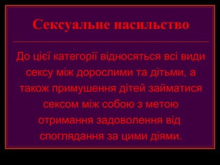 Сексуальне насильство

До цієї категорії відносяться всі види
 сексу між дорослими та дітьми, а
також примушення дітей займатися
     сексом між собою з метою
    отримання задоволення від
    споглядання за цими діями.
 
