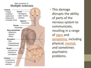 • This damage
disrupts the ability
of parts of the
nervous system to
communicate,
resulting in a range
of signs and
symptoms, including
physical, mental,
and sometimes
psychiatric
problems.
 