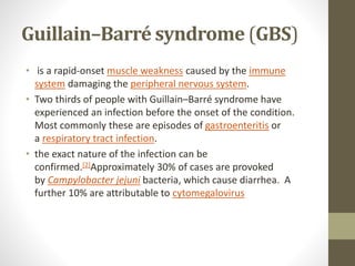 Guillain–Barré syndrome (GBS)
• is a rapid-onset muscle weakness caused by the immune
system damaging the peripheral nervous system.
• Two thirds of people with Guillain–Barré syndrome have
experienced an infection before the onset of the condition.
Most commonly these are episodes of gastroenteritis or
a respiratory tract infection.
• the exact nature of the infection can be
confirmed.[2]Approximately 30% of cases are provoked
by Campylobacter jejuni bacteria, which cause diarrhea. A
further 10% are attributable to cytomegalovirus
 