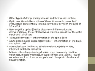 • Other types of demyelinating disease and their causes include:
• Optic neuritis — inflammation of the optic nerve in one or both
eyes, occurs preferentially in females typically between the ages of
30 and 35
• Neuromyelitis optica (Devic’s disease) — inflammation and
demyelination of the central nervous system, especially of the optic
nerve and spinal cord
• Transverse myelitis — inflammation of the spinal cord
• Acute disseminated encephalomyelitis — inflammation of the brain
and spinal cord
• Adrenoleukodystrophy and adrenomyeloneuropathy — rare,
inherited metabolic disorders
• MS and other demyelinating diseases most commonly result in
vision loss, muscle weakness, muscle stiffness and spasms, loss of
coordination, loss of sensation, pain, and changes in bladder and
bowel function.
 