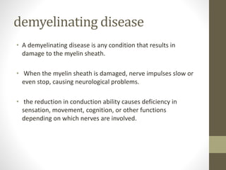 demyelinating disease
• A demyelinating disease is any condition that results in
damage to the myelin sheath.
• When the myelin sheath is damaged, nerve impulses slow or
even stop, causing neurological problems.
• the reduction in conduction ability causes deficiency in
sensation, movement, cognition, or other functions
depending on which nerves are involved.
 
