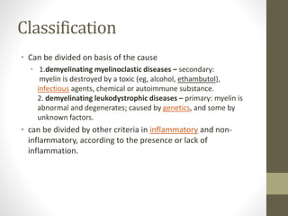 Classification
• Can be divided on basis of the cause
• 1.demyelinating myelinoclastic diseases – secondary:
myelin is destroyed by a toxic (eg, alcohol, ethambutol),
infectious agents, chemical or autoimmune substance.
2. demyelinating leukodystrophic diseases – primary: myelin is
abnormal and degenerates; caused by genetics, and some by
unknown factors.
• can be divided by other criteria in inflammatory and non-
inflammatory, according to the presence or lack of
inflammation.
 