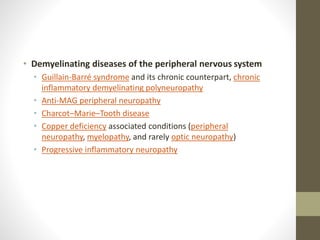 • Demyelinating diseases of the peripheral nervous system
• Guillain-Barré syndrome and its chronic counterpart, chronic
inflammatory demyelinating polyneuropathy
• Anti-MAG peripheral neuropathy
• Charcot–Marie–Tooth disease
• Copper deficiency associated conditions (peripheral
neuropathy, myelopathy, and rarely optic neuropathy)
• Progressive inflammatory neuropathy
 