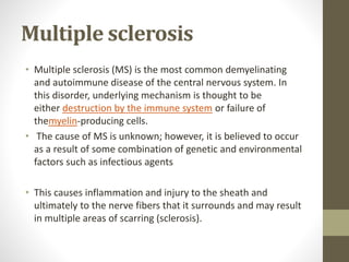 Multiple sclerosis
• Multiple sclerosis (MS) is the most common demyelinating
and autoimmune disease of the central nervous system. In
this disorder, underlying mechanism is thought to be
either destruction by the immune system or failure of
themyelin-producing cells.
• The cause of MS is unknown; however, it is believed to occur
as a result of some combination of genetic and environmental
factors such as infectious agents
• This causes inflammation and injury to the sheath and
ultimately to the nerve fibers that it surrounds and may result
in multiple areas of scarring (sclerosis).
 