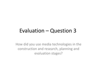Evaluation – Question 3
How did you use media technologies in the
construction and research, planning and
evaluation stages?

 