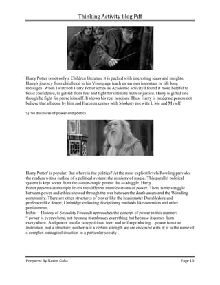 Thinking Activity blog Pdf
Prepared By Nasim Gaha Page 10
Harry Potter is not only a Children literature it is packed with interesting ideas and insights.
Harry's journey from childhood to his Young age teach us various important or life long
messages. When I watched Harry Potter series as Academic activity I found it more helpful to
build confidence, to get rid from fear and fight for ultimate truth or justice. Harry is gifted one
though he fight for prove himself. It shows his real heroism. Thus, Harry is moderate person not
believe that all done by him and Heroism comes with Modesty not with I, Me and Myself.
5)The discourse of power and politics
Harry Potter' is popular. But where is the politics? At the most explicit levels Rowling provides
the readers with a outline of a political system: the ministry of magic. This parallel political
system is kept secret from the ―non-magic people the ―Muggle. Harry
Potter presents at multiple levels the different manifestations of power. There is the struggle
between power and ethics showed through the war between the death eaters and the Wizading
community. There are other structures of power like the headmaster Dumbledore and
professorslike Snape, Umbridge enforcing disciplinary methods like detention and other
punishments.
In his ―History of Sexuality Foucault approaches the concept of power in this manner:
“ power is everywhere, not because it embraces everything but because it comes from
everywhere. And power insofar is repetitious, inert and self-reproducing…power is not an
institution, not a structure; neither is it a certain strength we are endowed with it; it is the name of
a complex strategical situation in a particular society .
 
