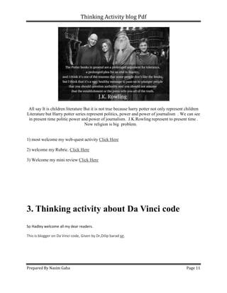 Thinking Activity blog Pdf
Prepared By Nasim Gaha Page 11
All say It is children literature But it is not true because harry potter not only represent children
Literature but Harry potter series represent politics, power and power of journalism . We can see
in present time politic power and power of journalism. J.K.Rowling represent to present time .
Now religion is big problem.
1) most welcome my web-quest activity Click Here
2) welcome my Rubric. Click Here
3) Welcome my mini review Click Here
3. Thinking activity about Da Vinci code
So Hadley welcome all my dear readers.
This is blogger on Da Vinci code, Given by Dr,Dilip barad sir.
 