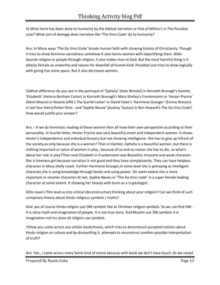 Thinking Activity blog Pdf
Prepared By Nasim Gaha Page 13
4) What harm has been done to humanity by the biblical narration or that of Milton’s in The Paradise
Lose? What sort of damage does narrative like ‘The Vinci Code’ do to humanity?
Ans: In Many ways ‘The Da Vinci Code’ breaks human faith with showing history of Christianity. Though
it tries to show feminine sacredness somehow it also harms women with objectifying them. Bible
bounds religion or people through religion. It also makes man to God. But the most harmful thing is it
attacks female as unworthy and reason for downfall of human kind. Paradise Lost tries to show logically
with giving Eve some space. But it also decreases women.
5)What difference do you see in the portrayal of 'Ophelia' (Kate Winslet) in Kenneth Branagh's Hamlet,
'Elizabeth' (Helena Bonham Carter) in Kenneth Branagh's Mary Shelley's Frankenstein or 'Hester Prynne'
(Demi Moore) in Roland Joffé's The Scarlet Letter' or David Yates's 'Harmione Granger' (Emma Watson)
in last four Harry Potter films - and 'Sophie Neuve' (Audrey Tautau) in Ron Howard's The Da Vinci Code?
How would justify your answer?
Ans :- If we do feministic reading of these women then all have their own perspective according to their
personality. In Scarlet letter, Hester Prynne was very beautiful,smart and independent women. It shows
Hester's Independence and individual bravery but not showing intelligence. She has to give up infront of
the society,as only because she is a women? Then in Hamlet, Ophelia is a beautiful women ,but there is
nothing important or value of women in play , because of so and so reason she has to die, so what's
about her role in play?Then next Elizabeth in Frankenstein was Beautiful, Innocent and weak character.
She is loneness girl because narration is not good and they have complaisantly. They can have helpless
character in Mary shelly novel. Further Hermione Granger,in some level she is potraying as intelligent
character,she is using knowledge through books and using power. On soem extent she is more
important or smarter character.At last, Sophie Neveu in "The Da Vinci code" is a super female leading
character at some extent. It showing her beauty with brain as a cryptologist.
6)Do novel / film lead us into critical (deconstructive) thinking about your religion? Can we think of such
conspiracy theory about Hindu religious symbols / myths?
And: yes of course Hindu religion use OM symbols like as Christian religion symbols. So we can find OM .
It is story myth and imagination of people. It is not true story. And Muslim use 786 symbols it is
imagination not tru store all religion use symbols.
7)How you come across any similar book/movie, which tries to deconstruct accepted notions about
Hindu religion or culture and by dismantling it, attempts to reconstruct another possible interpretation
of truth?
Ans :Yes , I came across many Some kind of movie because with book we don't have touch. As we raised
 