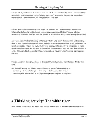 Thinking Activity blog Pdf
Prepared By Nasim Gaha Page 14
with Hindi Bollywood cinmea there are some movie which creates notion about Indian culture and there
is possibility of reconstruct the truth of religion. Here I can't recommend the particular name of the
movie because I can't remember, but surely I can say I have seen.
8)When we do traditional reading of the novel ‘The Da Vinci Code’, Robert Langdon, Professor of
Religious Symbology, Harvard University emerges as protagonist and Sir Leigh Teabing, a British
Historian as antagonist. Who will claim the position of protagonist if we do atheist reading of the novel?
Ans : when we do traditional Reading of the novel ' The Da Vinci code' , then as per my understanding I
think sir Leigh Teabing should be protagonist, because he was a British historian. He has history,past , he
is well aware about religion and myth, whatever he is doing, he has a motive to cure people, to make
people free from religion and it's faith. He is not doing for money or for itself but there was Humanity in
center of his work. So, dependent on this perameters there should Sir Leigh Teabing as a protagonist
character.
9)xplain Ann Gray’s three propositions on ‘knowability’ with illustrations from the novel ‘The Da Vinci
Code’.
Ans :Sir Leigh Teabing and Robert Langdon both are in quest of knowing Holy grail.
• identifying and acknowledging the relationship of the knower and the known.
• Identifying what is knowable? As Sir Leigh Teabing known the greed of Aringarosa.
4.Thinking activity: The white tiger
Hello my dear readers. This task about white tiger by Aravind adiga's. Task given by Dr Dilip barad sir.
 