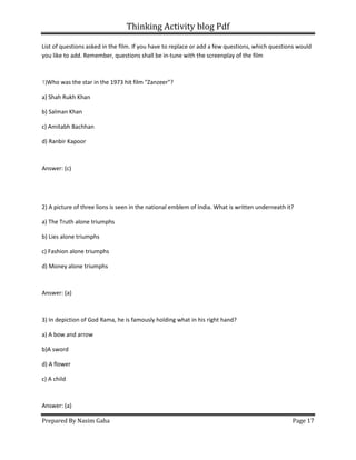 Thinking Activity blog Pdf
Prepared By Nasim Gaha Page 17
List of questions asked in the film. If you have to replace or add a few questions, which questions would
you like to add. Remember, questions shall be in-tune with the screenplay of the film
1)Who was the star in the 1973 hit film "Zanzeer"?
a) Shah Rukh Khan
b) Salman Khan
c) Amitabh Bachhan
d) Ranbir Kapoor
Answer: (c)
2) A picture of three lions is seen in the national emblem of India. What is written underneath it?
a) The Truth alone triumphs
b) Lies alone triumphs
c) Fashion alone triumphs
d) Money alone triumphs
Answer: (a)
3) In depiction of God Rama, he is famously holding what in his right hand?
a) A bow and arrow
b)A sword
d) A flower
c) A child
Answer: (a)
 