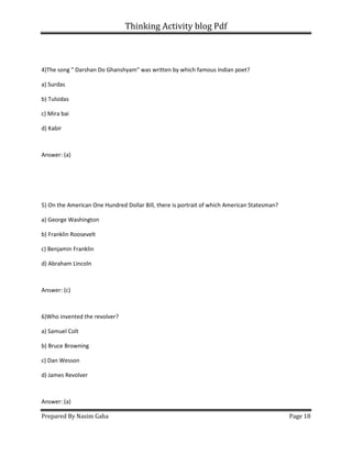 Thinking Activity blog Pdf
Prepared By Nasim Gaha Page 18
4)The song " Darshan Do Ghanshyam" was written by which famous Indian poet?
a) Surdas
b) Tulsidas
c) Mira bai
d) Kabir
Answer: (a)
5) On the American One Hundred Dollar Bill, there is portrait of which American Statesman?
a) George Washington
b) Franklin Roosevelt
c) Benjamin Franklin
d) Abraham Lincoln
Answer: (c)
6)Who invented the revolver?
a) Samuel Colt
b) Bruce Browning
c) Dan Wesson
d) James Revolver
Answer: (a)
 