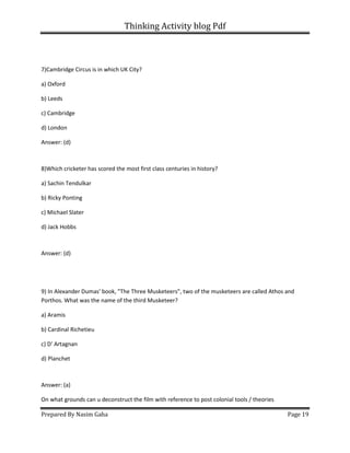 Thinking Activity blog Pdf
Prepared By Nasim Gaha Page 19
7)Cambridge Circus is in which UK City?
a) Oxford
b) Leeds
c) Cambridge
d) London
Answer: (d)
8)Which cricketer has scored the most first class centuries in history?
a) Sachin Tendulkar
b) Ricky Ponting
c) Michael Slater
d) Jack Hobbs
Answer: (d)
9) In Alexander Dumas' book, "The Three Musketeers", two of the musketeers are called Athos and
Porthos. What was the name of the third Musketeer?
a) Aramis
b) Cardinal Richetieu
c) D' Artagnan
d) Planchet
Answer: (a)
On what grounds can u deconstruct the film with reference to post colonial tools / theories
 