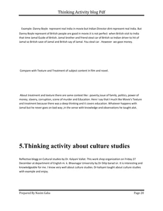 Thinking Activity blog Pdf
Prepared By Nasim Gaha Page 20
Example: Danny Boyle represent real India in movie but Indian Director dint represent real India. But
Danny Boyle represent of British people are good in movie.it is not perfect when British visit to India
that time Jamal Guide of British. Jamal brother and friend steal car of British so Indian driver to hit of
Jamal so British save of Jamal and British say of Jamal. You steal car . However we gave money.
Compare with Texture and Treatment of subject content in film and novel.
About treatment and texture there are same context like : poverty,issue of family, politics, power of
money, slavery, corruption, scene of murder and Education. Here I say that I much like Movie's Texture
and treatment because there was a deep thinking and it covers education. Whatever happens with
Jamal but he never goes on bad way ,in the sense with knowledge and observations he taught alot.
5.Thinking activity about culture studies
Reflective blogg on Cultural studies by Dr. Kalyani Vallat. This work shop organization on Friday 27
December at department of English m. k. Bhavnagar University by Dr Dilip barad sir. It is interesting and
knowledgeable for me. I know very well about culture studies. Dr kaliyani taught about culture studies
with example and enjoy.
 