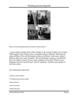 Thinking Activity blog Pdf
Prepared By Nasim Gaha Page 21
What is my understanding about the concept of culture studies ?
I gave simple example about culture. People of the custom. People's lives of style.
While people's food, clothes, house. All people culture is different. Rural and city
culture different. Poor and Rich people culture are different. And county culture's
different. Mam gave many examples . She told all people coming is very different.
She visits Manny country. He gave many examples of traveling. When he go to
Singapore that time she did not get food of vegetarian. And gave many people of
food and custom.
she touched upon topics like ;
• What is cultural studies?
• The Beginning of cultural studies
• About Pioneers
• Circuit of culture
• Major influences
 