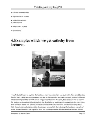 Thinking Activity blog Pdf
Prepared By Nasim Gaha Page 22
• Cultural Intermediaries
• Popular culture studies
• Subculture studies
• public sphere
• Post Trauma Studies
• Queer study
6.Examples which we get cathchy from
lecture:-
• So, first at all I want to say that she has taken many examples from our routine life ,from a middle class
family. She is taking very much relevant and real or silly examples which we can easily understood.Here I
like two examples of her own life one at Singapore and second at Aasam , both place she has to sacrifice
for food.As we know that Cultural studie is also developing of updating with today's time. On more thing
that whatever matter she is telling is directly connect with cultural studies. She don't talk only about
high classes's culture but also middle class stream which which she is dealing.She has taken example of
water bottle from which she is gone to drink but suddenly she look bottle as example and well discuss
 
