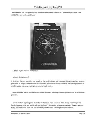 Thinking Activity blog Pdf
Prepared By Nasim Gaha Page 24
Hello,Reader This task given by Dilip Barad sir and this task is based on Chetan Bhagat's novel "one
night @ the call center. click here
1. Effect of globalization in the novel.
what is Globalization ?
It describes the way countries and people of the world interact and integrate. Many things have become
globalized as people come into contact. Economic globalization is how countries are coming together as
one big global economy, making international trade easier.
In the novel we see six characters and all characters are suffering from the globalization. In economies
problem.
Shyam Mehara is protagonist character in the novel. He is known as Black sheep according to his
family. Because of he had not big job and his family's demanded to became engineer. They are wanted
to big job and Career from him. so, I think Shyam Mehara is suffering from Globalization.
 