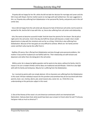 Thinking Activity blog Pdf
Prepared By Nasim Gaha Page 25
Priyanka did not happy for her life. while she did not take her decision for marriage and career and she
fall in love with Shyam. But her mother wants to marriage with well settled man. Her own suggestion is
this. so, Priyanka also suffering from Globalization in her personal life, family, and parents and in the call
center also.
Varun did not happy from the call center job. Because he hate of American call center, but he wants to
worked for life. And he fall in love with Isha. so, Varun also suffering from call center and relationship.
Isha; She wants to become successful model. And she leave her parents for her dream. She do job at
night and in the call center. And in the day she fulfill her dream with became a model. Isha's model
departments sir play with her emotions and use her as a thing. I think Isha is also suffering from
Globalization. Because of her two goals are very difficult to achieve. Which are her family and her
career and that's why may be she suffer from it.
Radhika; Of coerce, She is ffering from Globalization and also through some personal problems. Her
mother in low and her husband are not faithful with her. Their relationship are with tension and
depresion and rather than she doing job in the call center.
Militry uncle; He is always be lightly speacker and he wants to live alone, without his family. And it's
reason is his son is modern thinker and his ideas are traditional and old lifestyle. I think he is also fight
with with his family and lonleyness. May be he is suffering from the Globslization.
So, I conclud my points with one simple abstract. All six characters are suffering from the Globalization
in this novel. All have individual reasons for this pronlem and somehow they all are tourcherd with their
parents, lover, son, momey, desire, job, social reasons also, career etc. so, I think this is my
understanding on this perticular subject in this novel.
2. One of the themes of the novel is its anti-American sentiments which are intertwined with
Nationalism. Had you been God, what would have been your answer to Vroom when he said "If only you
had given India as much as America!"?
 