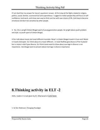 Thinking Activity blog Pdf
Prepared By Nasim Gaha Page 26
If I am God than my answer for Varun's questions' answer. At first stop all the fights related to religion,
politics, social, familiar, econonomical and superstitious. I suggest to indian people they will focus on self
confidence, hard work, and chose own way to think and live with own choice of life. And stop to become
emotional and don't be senseless by other people.
3. Yes this is wright Chetan Bhagat sport of young generation people. He wright about youth problem
and style. so youth sport of chetan bhagat.
4.Yes I talk about movie and novel different translate. Novel in chaten bhagat travels in train and Movie
in travels helicopter. So I think about it is maser different . In novel Radhika give divorce of her husband
but in movie in don't give divorce. So I think movie want to show about marriage in divorce is not
importance . But bhagat want to present about marriage in divorce importance.
8.Thinking activity in ELT -2
Hello, readers it is task given by Dr. Dilip barad sir Link here
1. Sir Ken Robinson: Changing Paradigm
 