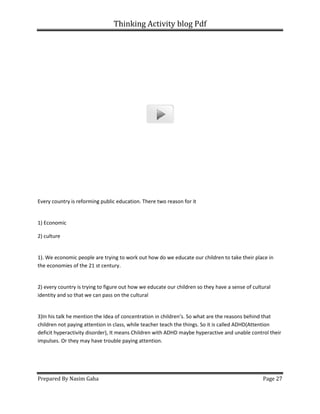 Thinking Activity blog Pdf
Prepared By Nasim Gaha
Every country is reforming public education. There two reason for it
1) Economic
2) culture
1). We economic people are trying to work out how do we educate our children to take their place in
the economies of the 21 st century.
2) every country is trying to figure out how we educate our children so they have a sense of cultural
identity and so that we can pass on the cultural
3)In his talk he mention the Idea of concentration in children’s. So what are the reasons behind that
children not paying attention in class, while teacher teach the things. So it is called ADHD(Attention
deficit hyperactivity disorder), It means Children with ADHD maybe hyperactive and unable control their
impulses. Or they may have trouble paying attention.
Thinking Activity blog Pdf
Every country is reforming public education. There two reason for it
1). We economic people are trying to work out how do we educate our children to take their place in
the economies of the 21 st century.
) every country is trying to figure out how we educate our children so they have a sense of cultural
identity and so that we can pass on the cultural
talk he mention the Idea of concentration in children’s. So what are the reasons behind that
ldren not paying attention in class, while teacher teach the things. So it is called ADHD(Attention
deficit hyperactivity disorder), It means Children with ADHD maybe hyperactive and unable control their
impulses. Or they may have trouble paying attention.
Page 27
1). We economic people are trying to work out how do we educate our children to take their place in
) every country is trying to figure out how we educate our children so they have a sense of cultural
talk he mention the Idea of concentration in children’s. So what are the reasons behind that
ldren not paying attention in class, while teacher teach the things. So it is called ADHD(Attention
deficit hyperactivity disorder), It means Children with ADHD maybe hyperactive and unable control their
 