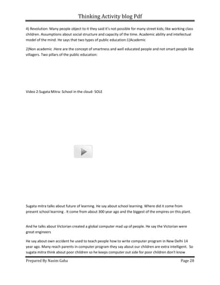 Thinking Activity blog Pdf
Prepared By Nasim Gaha
4) Revolution: Many people object to it they said it's not possible for many street kids; like working class
children. Assumptions about social structure and capacity of the time. Academic ability and intellectual
model of the mind. He says that two type
2)Non academic .Here are the concept of smartness and well educated people and not smart people like
villagers. Two pillars of the public education:
Video 2:Sugata Mitra: School in the cloud
Sugata mitra talks about future of learning. He say about school learning. Where did it come from
present school learning . It come from about 300 year ago and the biggest of the empires on this plant.
And he talks about Victorian created a global computer mad up of peopl
great engineers
He say about own accident he used to teach people how to write computer program in New Delhi 14
year ago. Many reach parents in computer program they say about our children are extra intelligent.
sugata mitra think about poor children so he keeps computer out side for poor children don't know
Thinking Activity blog Pdf
4) Revolution: Many people object to it they said it's not possible for many street kids; like working class
children. Assumptions about social structure and capacity of the time. Academic ability and intellectual
model of the mind. He says that two types of public education:1)Academic
are the concept of smartness and well educated people and not smart people like
villagers. Two pillars of the public education:
Video 2:Sugata Mitra: School in the cloud- SOLE
s about future of learning. He say about school learning. Where did it come from
present school learning . It come from about 300 year ago and the biggest of the empires on this plant.
And he talks about Victorian created a global computer mad up of people. He say the Victorian were
He say about own accident he used to teach people how to write computer program in New Delhi 14
year ago. Many reach parents in computer program they say about our children are extra intelligent.
a think about poor children so he keeps computer out side for poor children don't know
Page 28
4) Revolution: Many people object to it they said it's not possible for many street kids; like working class
children. Assumptions about social structure and capacity of the time. Academic ability and intellectual
are the concept of smartness and well educated people and not smart people like
s about future of learning. He say about school learning. Where did it come from
present school learning . It come from about 300 year ago and the biggest of the empires on this plant.
e. He say the Victorian were
He say about own accident he used to teach people how to write computer program in New Delhi 14
year ago. Many reach parents in computer program they say about our children are extra intelligent. So
a think about poor children so he keeps computer out side for poor children don't know
 