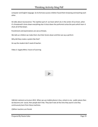 Thinking Activity blog Pdf
Prepared By Nasim Gaha
computer and English language. So he formula success children found them browsing and teaching each
other.
He talks about neuroscience The reptilian part of
it's threatened it shuts down everything else it shuts down the prefrontal cortex the parts which learn it
shuts all of that down.
Punishment and examinations are see as threats.
We talk our children we make them shut their brains down and then we say a perform
Why did they create a system like that?
He say the student don't need of teacher.
Video 3: Sugata Mitra: Future of Learning
1)British national curriculum-2013. When we use mobile phone in bus, school
we become unti- social, then people don't like. They don't text all the time they search a lot they
continuously learn from these machines.
2)When teachers are friends
Thinking Activity blog Pdf
computer and English language. So he formula success children found them browsing and teaching each
The reptilian part of our brain which sits in the center of our brain, when
it's threatened it shuts down everything else it shuts down the prefrontal cortex the parts which learn it
Punishment and examinations are see as threats.
m shut their brains down and then we say a perform
Why did they create a system like that?
He say the student don't need of teacher.
Video 3: Sugata Mitra: Future of Learning
2013. When we use mobile phone in bus, school or any -
social, then people don't like. They don't text all the time they search a lot they
continuously learn from these machines.
Page 29
computer and English language. So he formula success children found them browsing and teaching each
which sits in the center of our brain, when
it's threatened it shuts down everything else it shuts down the prefrontal cortex the parts which learn it
m shut their brains down and then we say a perform
public places then
social, then people don't like. They don't text all the time they search a lot they
 