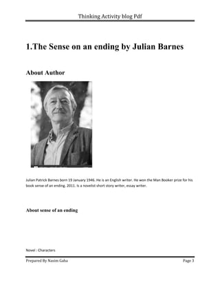 Thinking Activity blog Pdf
Prepared By Nasim Gaha Page 3
1.The Sense on an ending by Julian Barnes
About Author
Julian Patrick Barnes born 19 January 1946. He is an English writer. He won the Man Booker prize for his
book sense of an ending. 2011. Is a novelist short story writer, essay writer.
About sense of an ending
Novel : Characters
 