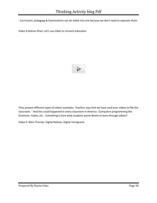 Thinking Activity blog Pdf
Prepared By Nasim Gaha
- Curriculum, pedagogy & Examinations can be rolled into on
Video 4:Salman Khan: Let's use video to reinvent education
They present different types of videos examples.
classroom. " And this could happened in every
Grammar, maths, etc... Everything is here what students wants Wants to learn through videos?
Video 5: Marc Prensky: Digital Natives, Digital Immigrants
Thinking Activity blog Pdf
Curriculum, pedagogy & Examinations can be rolled into one because we don't need to separate them.
Video 4:Salman Khan: Let's use video to reinvent education
They present different types of videos examples. Teachers says that we have used your videos to flip the
classroom. " And this could happened in every classroom in America . Computers programming like
Grammar, maths, etc... Everything is here what students wants Wants to learn through videos?
Video 5: Marc Prensky: Digital Natives, Digital Immigrants
Page 30
e because we don't need to separate them.
Teachers says that we have used your videos to flip the
programming like
Grammar, maths, etc... Everything is here what students wants Wants to learn through videos?
 