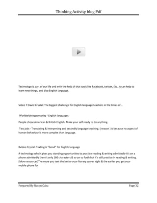 Thinking Activity blog Pdf
Prepared By Nasim Gaha
Technology is part of our life and with the help of that tools like Facebook, twitter
learn new things, and also English language.
Video 7:David Crystal: The biggest challenge for English language teachers in the times of...
Worldwide opportunity - English languages
People chose American & British English. Make
Two jobs - Translating & interpreting and secondly language teaching. ( reason ) is because no aspect of
human behaviour is more complex than language.
8video:Crystal: Texting is "Good" for English language
A technology which gives you standing opportunities to practice reading & writing admittedly it's on a
phone admittedly there's only 160 characters & so on so forth but it's still practice in reading & writing.
(More resources)The more you text the better your literary sc
mobile phone for
Thinking Activity blog Pdf
Technology is part of our life and with the help of that tools like Facebook, twitter, Etc.. it can help to
learn new things, and also English language.
Video 7:David Crystal: The biggest challenge for English language teachers in the times of...
English languages
People chose American & British English. Make your self ready to do anything.
Translating & interpreting and secondly language teaching. ( reason ) is because no aspect of
human behaviour is more complex than language.
8video:Crystal: Texting is "Good" for English language
ch gives you standing opportunities to practice reading & writing admittedly it's on a
phone admittedly there's only 160 characters & so on so forth but it's still practice in reading & writing.
(More resources)The more you text the better your literary scores right & the earlier you get your
Page 32
, Etc.. it can help to
Video 7:David Crystal: The biggest challenge for English language teachers in the times of...
Translating & interpreting and secondly language teaching. ( reason ) is because no aspect of
ch gives you standing opportunities to practice reading & writing admittedly it's on a
phone admittedly there's only 160 characters & so on so forth but it's still practice in reading & writing.
ores right & the earlier you get your
 