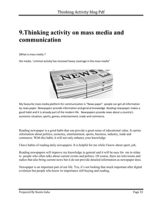 Thinking Activity blog Pdf
Prepared By Nasim Gaha Page 33
9.Thinking activity on mass media and
communication
]What is mass media ?
the media."criminal activity has received heavy coverage in the mass media"
My favourite mass media platform for communication is "News paper". people can get all information
by news paper. Newspapers provide information and general knowledge. Reading newspaper makes a
good habit and it is already part of the modern life. Newspapers provide news about a country's
economic situation, sports, games, entertainment, trade and commerce.
Reading newspaper is a good habit that can provide a great sense of educational value. It carries
information about politics, economy, entertainment, sports, business, industry, trade and
commerce. With this habit, it will not only enhance your knowledge
I have habits of reading daily newspapers. It is helpful for me while I know about sport, job,
Reading newspapers will improve my knowledge in general and it will be easy for me to relate
to people who often talks about current events and politics. Of course, there are televisions and
radios that also bring current news but it do not provide detailed information as newspaper does.
Newspaper is an important part of our life. Yes, it’s not looking that much important after digital
evolution but people who know its importance still buying and reading.
 