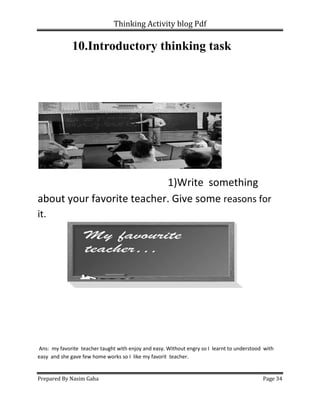 Thinking Activity blog Pdf
Prepared By Nasim Gaha Page 34
10.Introductory thinking task
1)Write something
about your favorite teacher. Give some reasons for
it.
Ans: my favorite teacher taught with enjoy and easy. Without engry so I learnt to understood with
easy and she gave few home works so I like my favorit teacher.
 