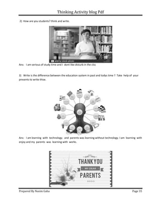 Thinking Activity blog Pdf
Prepared By Nasim Gaha Page 35
2) How are you students? think and write.
Ans: I am serious of study time and I dont like disturb in the clss
3) Write is the difference between the education system in past and todys time ? Take help of your
presents to write thise.
Ans: I am learning with technology. and parents was learning without technology. I am learning with
enjoy and my parents was learning with works.
 