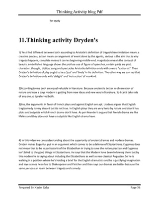 Thinking Activity blog Pdf
Prepared By Nasim Gaha Page 36
for study
11.Thinking activity Dryden's
1) Yes i find different between both according to Aristotle's definition of tragedy here imitation means a
creative process, action means arrangement of event done by the agents, serious is the aim that is why
tragedy happens, complete means it carries beginning-middle-end, magnitude reveals the concept of
beauty, embellished language shows the profuse use of figure of speeches, certain parts are plot,
character, thought, diction, song and spectacles Aristotle definition ends with a word "catharsis". Then
Dryden's definition of play ought to be a 'just' and 'lively' in his definition. The other way we can say that
Dryden's definition ends with 'delight' and 'instruction' of mankind.
2)According to me both are equal valuable in literature. Because ancient is better in observation of
nature and now a days modern is getting from new ideas and new way in literature. So I can't take side
of any one.so I preferred both.
3)Yes, the arguments in favor of french plays and against English are apt. Lisideus argues that English
tragicomedy is very absurd but its not true. In English plays they are very lively by nature and also it has
plots and subplots which French drama don't have. As per Neander's argues that French drama are like
lifeless and they does not have a subplots like English drama have.
4) In this video we can understanding about the superiority of ancient dramas and modern dramas.
Dryden makes Eugenius put in an argument which comes to be a defense of Elizabethans. Eugenius does
not mean that to be in particularly of the Elizabethan in trying to save the native practice and Eugenius
isn't blind to the good things in Elizabethans. He says that the Modern have been following them but by
this modern he is saying about including the Elizabethans as well as neo-classical Augustan. So he is
walking in a position where he's holding a brief for the English dramatists and he is justifying imagination
and love scenes he refers to Shakespeare and Fletcher and than says our dramas are better because the
same person can roam between tragedy and comedy.
 