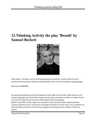 Thinking Activity blog Pdf
Prepared By Nasim Gaha Page 37
12.Thinking Activity the play 'Breath' by
Samuel Beckett
Hello readers, This Blog is a part of thinking activity given by professor in which students have to
interpret the 30 second play 'Breath' by Samuel Beckett. Here is the link of professor's blog click here
About Samuel Beckett.
Samuel Barclay Beckett's journey of life between 13 April 1906 to 22 December 1989. He was an Irish
novelist, playwright, short story writer, theater director, poet, and literary translator. A resident of Paris
for most of his adult life and he wrote in both English and French languages.
Beckett's work offers a bleak, tragic comic outlook on human existence, often coupled with Black
comedy and gallows humor, and became increasingly minimalist in his later career. He is considered one
of the last Morenist writers and one of the key figures in what Martin Esslin called the "Theater of
absurd."
 