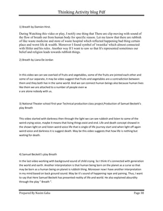 Thinking Activity blog Pdf
Prepared By Nasim Gaha Page 38
1) Breath by Damien Hirst.
During Watching this video or play, I notify one thing that There are clip moving with sound of
the flow of breath out from human body for specific reason. Let me know that there are rubbish
of like waste medicine and store of waste hospital which reflected happening bad thing certain
place and worst life & wealth. Moreover I found symbol of 'swastika' which almost connected
with Hitler and his rules. Another way If I want to saw so that It's represented sometimes our
belief and religion leads towards rubbish things.
2) Breath by Liana De Jordan
In this video we can see overlaid of fruits and vegetables, some of the fruits are jointed each other and
some of our separate, it may be video suggest that fruits and vegetables are a contradiction between
them and they both live in the same world. And we can connect human beings also because human lives
like them we are attached to a number of people even w
e are alone nobody with us.
3) National Theater school first year Technical production class project,Production of Samuel Beckett’s
play Breath
This video started with darkness then through the light we can see rubbish and listen to some of the
weird crying voice, maybe it means that living things exist and end. Life and death concept showed in
the shown light on and listen weird voice life that is single of life journey start and when light off again
weird voice and darkness it is suggest death. May be this video suggests that how life is nothing but
waiting for death.
4) Samuel Beckett’s play Breath
In the last video working with background sound of child crying. So I think it's connected with generation
the world and earth. Another interpretation is that human being born on the planet as a curse so that
may be born as a human being on planet is rubbish thing. Moreover now I have another interpretation
in my mind based on back ground sound. May be it's sound of happening rape and paining. Thus, I want
to say that Here Samuel Beckett has presented reality of life and world. He also explained absurdity
through the play " Breath ".
 