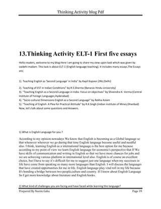 Thinking Activity blog Pdf
Prepared By Nasim Gaha Page 39
13.Thinking Activity ELT-1 First five essays
Hello readers, welcome to my blog.Here I am going to share my view upon task which was given by
vaidehi madam. This task is about ELT-1 (English language teaching). It includes many essays.The Essays
are;
1). Teaching English as 'Second Language' in India" by Kapil Kapoor.(JNU,Delhi)
2). Teaching of EST in Indian Conditions" by R.S.Sharma (Banaras Hindu University)
3). "Teaching English as a Second Language in India: Focus on objectives" by Shivendra K. Verma (Central
Institute of Foreign Languages,Hyderabad)
4). "Socio-cultural Dimensions English as a Second Language" by Rekha Aslam
5). "Teaching of English: A Plea for Practical Attitude" by R.K.Singh (Indian Institute of Mines,Dhanbad)
Now, let's talk about some questions and Answers.
1) What is English Language for you ?
According to my opinion nowadays We know that English is becoming as a Global language so
that whenever wherever we go during that time English language become useful and needful
also. I think, learning English as a international language is the best option for me because
according to my point of view we learn English language for economic's perspective that If We
have skills of communication and writing in English so that we have more chances for jobs and
we are achieving various platform in international level also. English is of course an excellent
choice, but I have to say it’s difficult for me to suggest just one language when my successes in
life have come from speaking so many more languages than English. I will discuss the languages
that have created opportunities for me in life. English language play vital roll in my life because
It's bonding a bridge between two people,culture and country. If I know about English Language
So I get more knowledge about literature and English books.
2) What kind of challenges you are facing and have faced while learning this language?
 