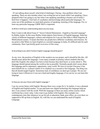 Thinking Activity blog Pdf
Prepared By Nasim Gaha Page 40
If I am talking about myself, what kind of challenges I facing, i face problem when I am
speaking. There are also mistake when I am writing but not as much while I am speaking. I have
prepared what I am going to say but when I am speaking something is bounce out of mind, I
don't how it happens. I feel lack of vocabulary and knowledge about particular languages. To
come out of this problems we need daily practice of speaking, listening of this language. For, to
learn any particular language LSRW Skill is important.
3) Write in brief your understanding about any one essay.
Here I want to talk about Essay-4 " Socio Cultural Dimensions : English as Second Language"
by Rekha Aslam. In this essay Rekha Aslam depicts from history of English language. India has
variety of different languages, cultures and religions So I can say that India is Multi linguistic &
Multicultural country. It means that there are people have different vocabulary and structure. So
my point is that When we learn English as a second Language in India, It's difficult task for each
community. Here I put briefly point overviews of this essay:
4) According to you which Position English Language should be given?
As my view, the position of English in this modern era was proper, and it should be like this. All
should aware about this language. I seen many example in primary school student's that they
don't like English, this subject was bore to him because they don't know or aware about it. This
language should spread among the world as fast as possible. Normally people don't aware about
this language and its impotance, opportunity, outer world. We have to accept it because it has
more benefit for us. it doesn't matter if we studied it as a second or first language. The thing was
that all should taught English. Sometimes lack of confidence we don't get it proper. We are not
trying to learn it.Moreover it was not a hard and lengthy language, if we can try we can learn this
language.
5) How you see your future with English Language ?
I see my secure future with English. Because there was a scope for it. In market, it was a demand
of English and English teacher. To use and learn new digital technology this language help me
alot. I can connect with the world. With this language to there are many online courses which
certificate has a more value. I also want to go further with English. One example was
contemporary time that whenever we go for job or education, bank, post office, etc even there we
supposed to fill up form in English. So, with this we can understand the need of English
Language.
 