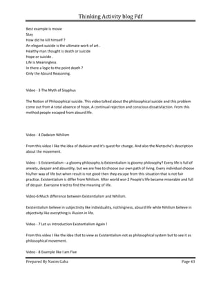 Thinking Activity blog Pdf
Prepared By Nasim Gaha Page 43
Best example is movie
Stay
How did he kill himself ?
An elegant suicide is the ultimate work of art .
Healthy man thought is death or suicide
Hope or suicide .
Life is Meaningless
In there a logic to the point death ?
Only the Absurd Reasoning.
Video - 3 The Myth of Sisyphus
The Notion of Philosophical suicide. This video talked about the philosophical suicide and this problem
come out from A total absence of hope, A continual rejection and conscious dissatisfaction. From this
method people escaped from absurd life.
Video - 4 Dadaism Nihilism
From this video I like the idea of dadaism and it's quest for change. And also the Nietzsche's description
about the movement.
Video - 5 Existentialism - a gloomy philosophy.Is Existentialism is gloomy philosophy? Every life is full of
anxiety, despair and absurdity, but we are free to choose our own path of living. Every individual choose
his/her way of life but when result is not good then they escape from this situation that is not fair
practice. Existentialism is differ from Nihilism. After world war-2 People's life became miserable and full
of despair. Everyone tried to find the meaning of life.
Video-6 Much difference between Existentialism and Nihilism.
Existentialism believe in subjectivity like individuality, nothingness, absurd life while Nihilism believe in
objectivity like everything is illusion in life.
Video - 7 Let us Introduction Existentialism Again !
From this video I like the idea that to view as Existentialism not as philosophical system but to see it as
philosophical movement.
Video - 8 Example like I am Five
 